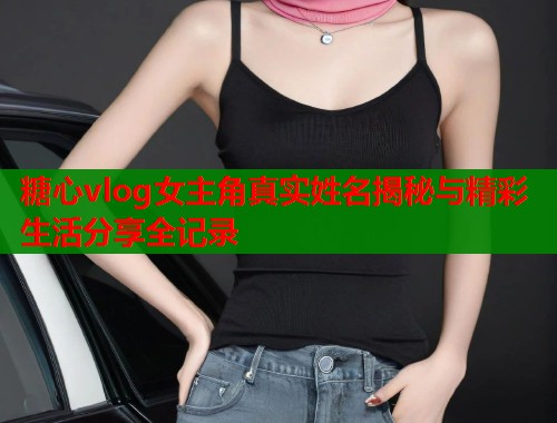 糖心vlog女主角真实姓名揭秘与精彩生活分享全记录