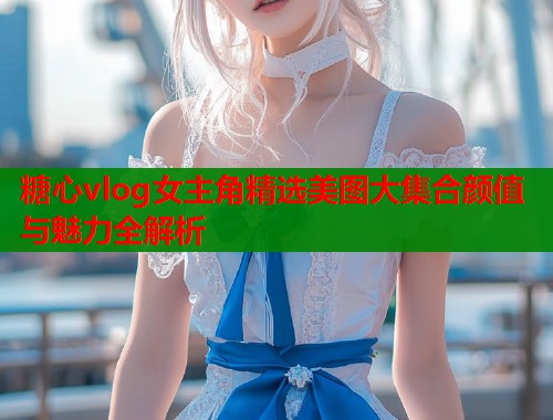 糖心vlog女主角精选美图大集合颜值与魅力全解析