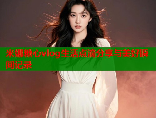 米娜糖心vlog生活点滴分享与美好瞬间记录