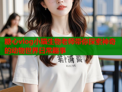 糖心vlog小猫生物老师带你探索神奇的动物世界日常趣事