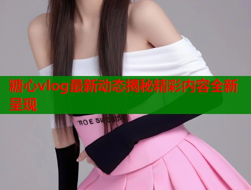 糖心vlog最新动态揭秘精彩内容全新呈现  第1张