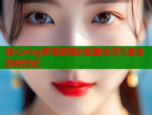 糖心vlog芋圆呀呀的甜蜜生活与美食探秘日记  第2张