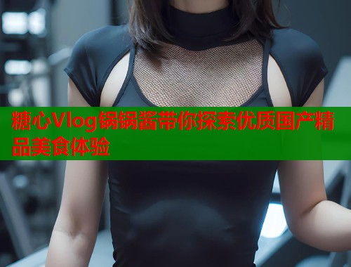 糖心Vlog锅锅酱带你探索优质国产精品美食体验
