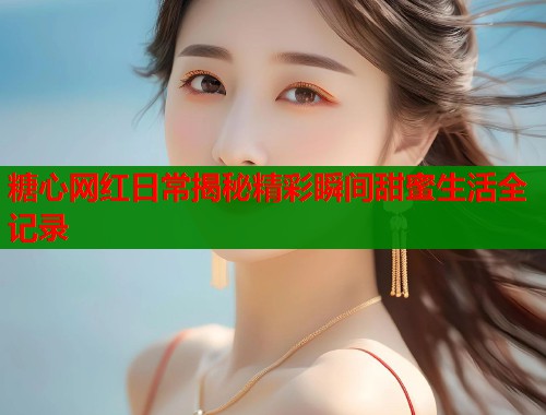 糖心网红日常揭秘精彩瞬间甜蜜生活全记录
