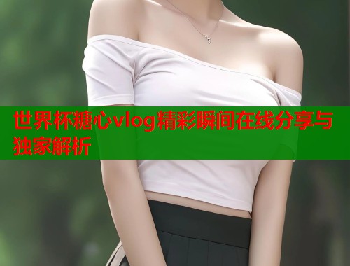 世界杯糖心vlog精彩瞬间在线分享与独家解析
