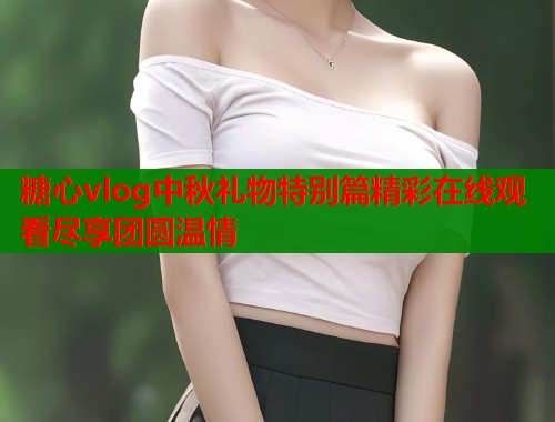 糖心vlog中秋礼物特别篇精彩在线观看尽享团圆温情