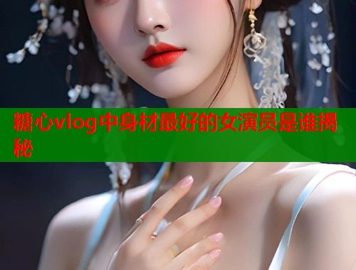 糖心vlog中身材最好的女演员是谁揭秘
