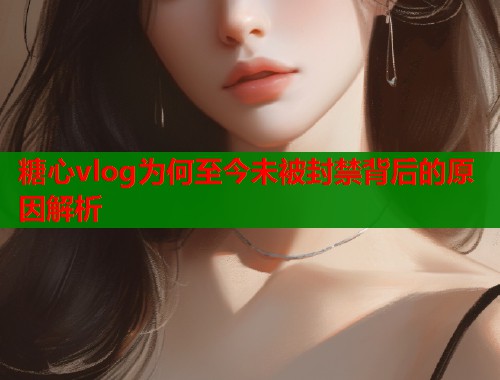 糖心vlog为何至今未被封禁背后的原因解析