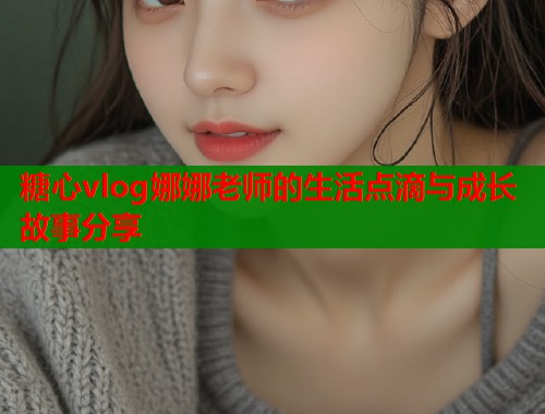 糖心vlog娜娜老师的生活点滴与成长故事分享