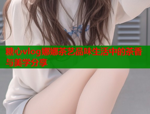 糖心vlog娜娜茶艺品味生活中的茶香与美学分享  第2张
