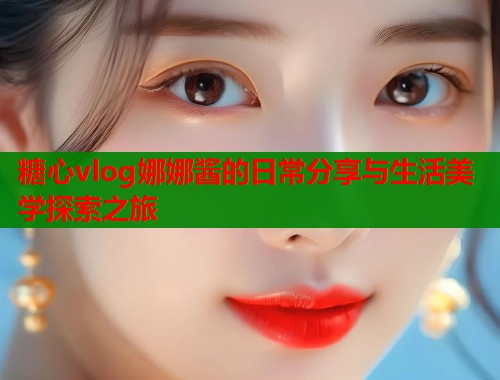 糖心vlog娜娜酱的日常分享与生活美学探索之旅