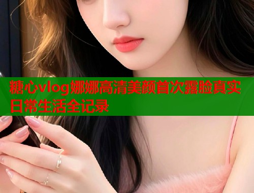 糖心vlog娜娜高清美颜首次露脸真实日常生活全记录  第2张