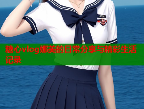 糖心vlog娜美的日常分享与精彩生活记录