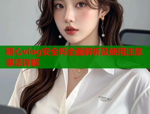 糖心vlog安全吗全面解析及使用注意事项详解