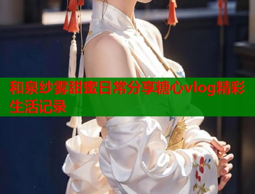 和泉纱雾甜蜜日常分享糖心vlog精彩生活记录  第2张