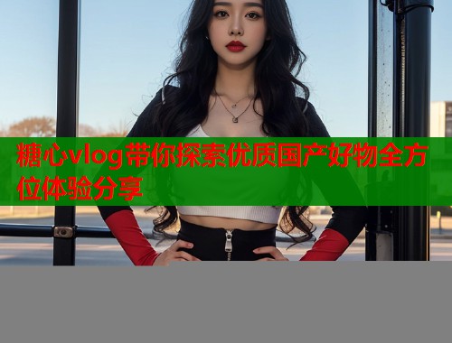 糖心vlog带你探索优质国产好物全方位体验分享