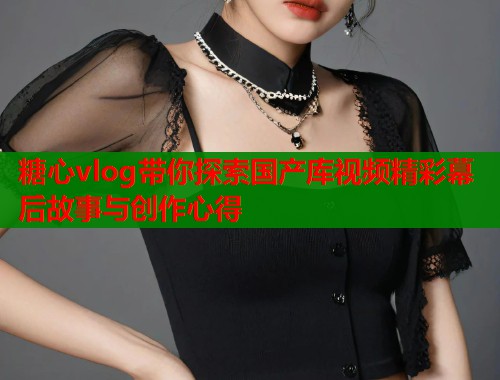 糖心vlog带你探索国产库视频精彩幕后故事与创作心得