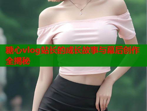 糖心vlog站长的成长故事与幕后创作全揭秘