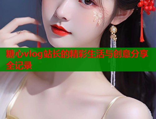 糖心vlog站长的精彩生活与创意分享全记录
