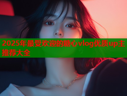 2025年最受欢迎的糖心vlog优质up主推荐大全