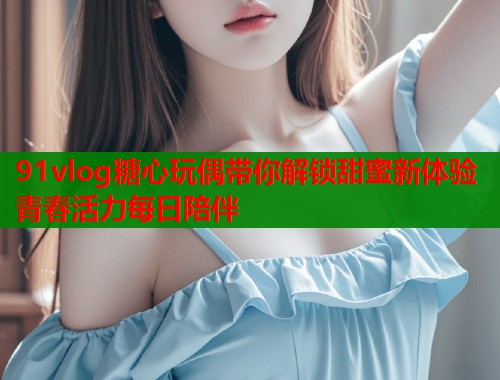 91vlog糖心玩偶带你解锁甜蜜新体验青春活力每日陪伴