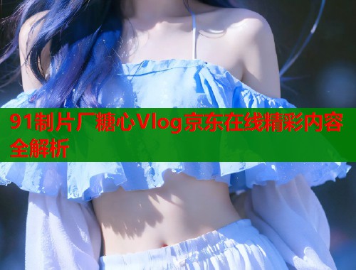 91制片厂糖心Vlog京东在线精彩内容全解析