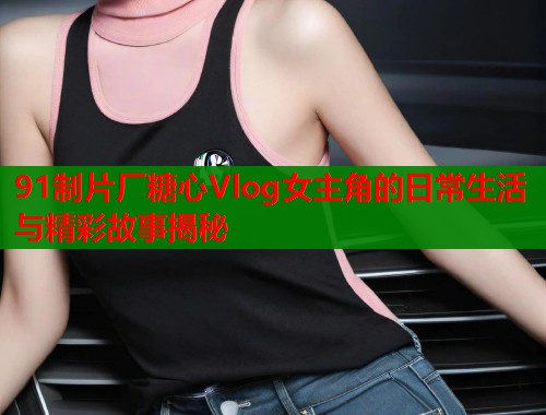 91制片厂糖心Vlog女主角的日常生活与精彩故事揭秘