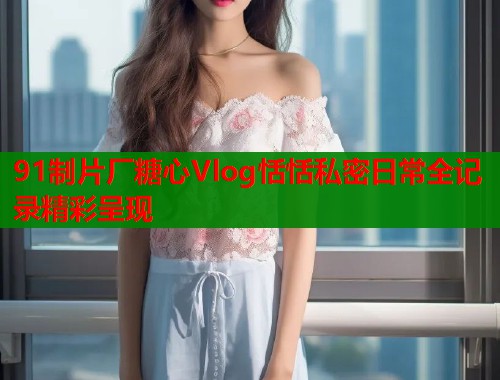 91制片厂糖心Vlog恬恬私密日常全记录精彩呈现