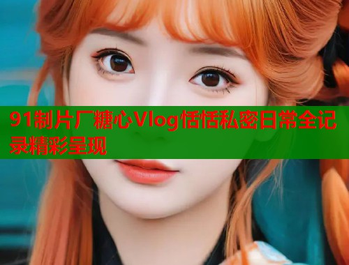 91制片厂糖心Vlog恬恬私密日常全记录精彩呈现  第2张