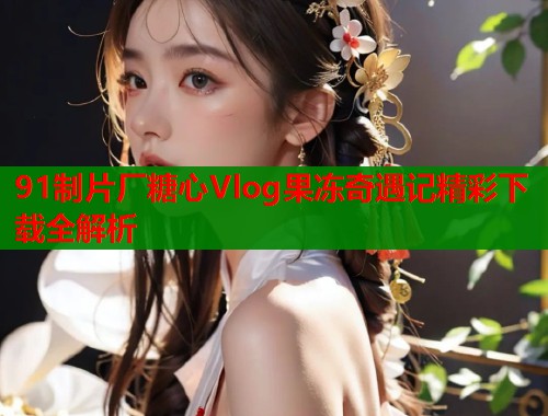 91制片厂糖心Vlog果冻奇遇记精彩下载全解析