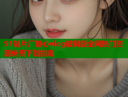 91制片厂糖心vlog破解版全网热门资源免费下载指南  第2张