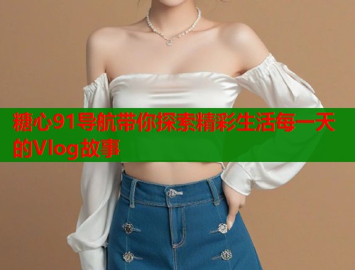 糖心91导航带你探索精彩生活每一天的Vlog故事