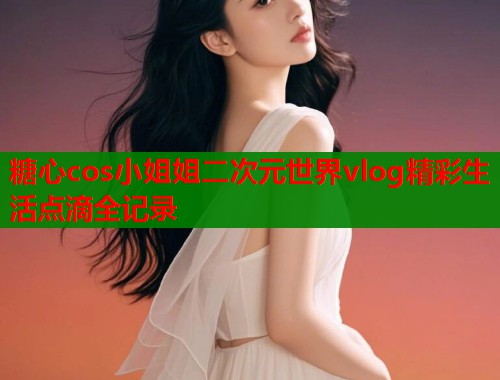 糖心cos小姐姐二次元世界vlog精彩生活点滴全记录
