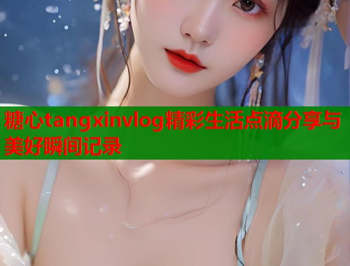 糖心tangxinvlog精彩生活点滴分享与美好瞬间记录