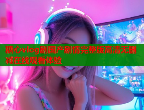 糖心vlog剧国产剧情完整版高清无删减在线观看体验