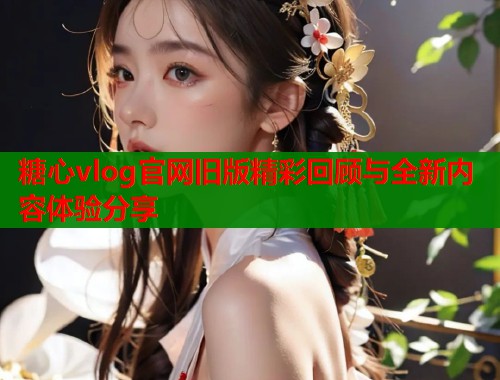 糖心vlog官网旧版精彩回顾与全新内容体验分享