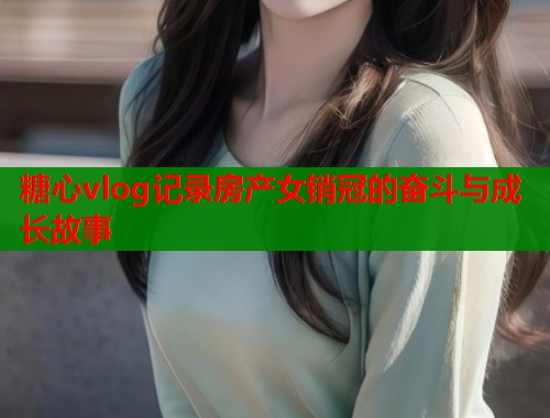 糖心vlog记录房产女销冠的奋斗与成长故事  第2张