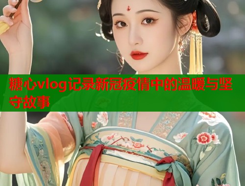 糖心vlog记录新冠疫情中的温暖与坚守故事