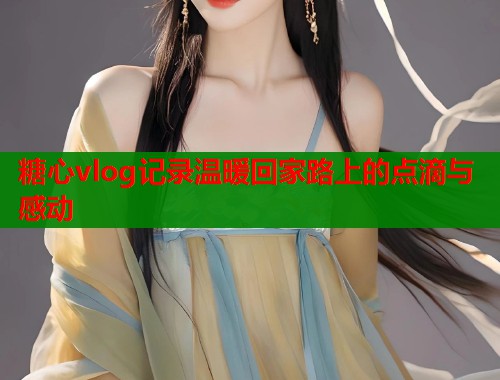 糖心vlog记录温暖回家路上的点滴与感动