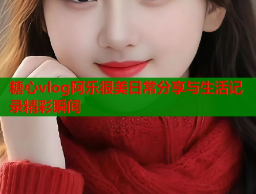 糖心vlog阿乐很美日常分享与生活记录精彩瞬间  第1张