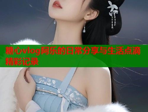 糖心vlog阿乐的日常分享与生活点滴精彩记录  第1张