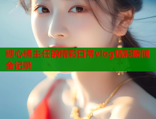 糖心捅主任的精彩日常vlog精彩瞬间全记录