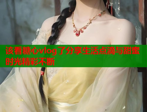 该看糖心vlog了分享生活点滴与甜蜜时光精彩不断  第2张