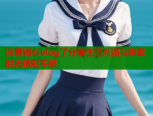 该看糖心vlog了分享生活点滴与甜蜜时光精彩不断  第1张