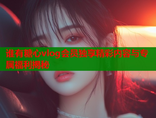 谁有糖心vlog会员独享精彩内容与专属福利揭秘  第1张