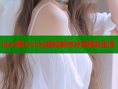 igao糖心vlog轻松制作分享精彩生活