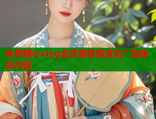 免费糖心vlog会员畅享高清无广告精彩内容