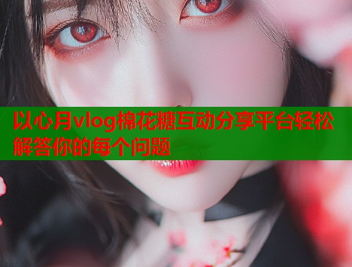 以心月vlog棉花糖互动分享平台轻松解答你的每个问题