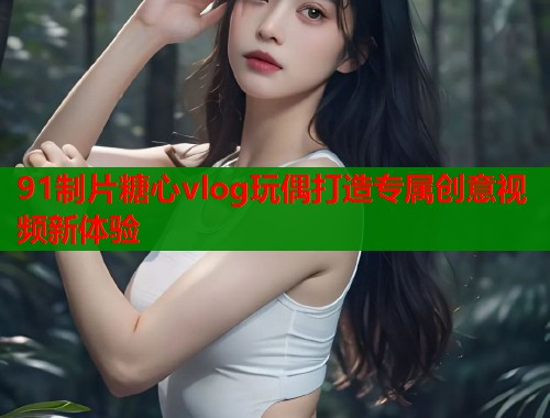 91制片糖心vlog玩偶打造专属创意视频新体验