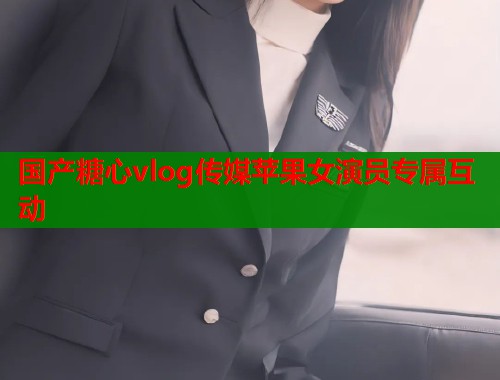 国产糖心vlog传媒苹果女演员专属互动